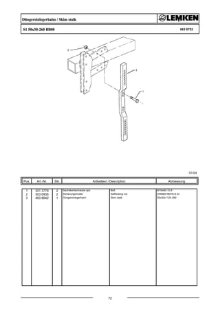 Düngereinlegerhalm / Skim stalk
S1 50x30-260 H800 663 8752
03.04
Pos. Art.-Nr. Stk. Artikeltext / Description
72
Abmessung
1 301 3779 2 Sechskantschraube spz. Bolt M16x60-10.9
2 303 0935 2 Sicherungsmutter Selflocking nut DIN985-NM16-8 Zn
3 463 8642 1 Düngereinlegerhalm Skim stalk 50x30x1124-260
 