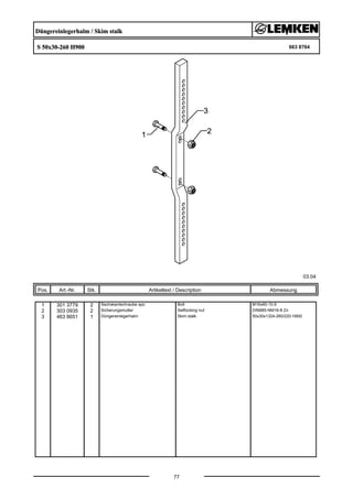 Düngereinlegerhalm / Skim stalk
S 50x30-260 H900 663 8764
03.04
Pos. Art.-Nr. Stk. Artikeltext / Description
77
Abmessung
1 301 3779 2 Sechskantschraube spz. Bolt M16x60-10.9
2 303 0935 2 Sicherungsmutter Selflocking nut DIN985-NM16-8 Zn
3 463 8651 1 Düngereinlegerhalm Skim stalk 50x30x1324-260/220 H900
 