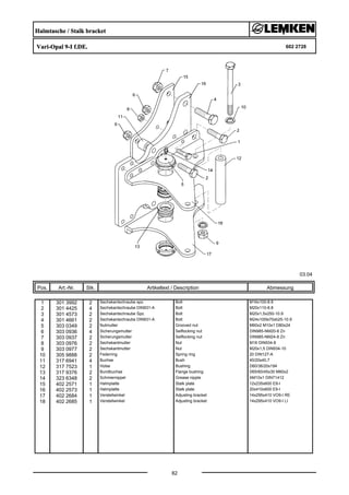Halmtasche / Stalk bracket
Vari-Opal 9-I f.DE. 602 2728
03.04
Pos. Art.-Nr. Stk. Artikeltext / Description
82
Abmessung
1 301 3992 2 Sechskantschraube spz. Bolt M16x100-8.8
2 301 4425 4 Sechskantschraube DIN931-A Bolt M20x110-8.8
3 301 4573 2 Sechskantschraube Spz. Bolt M20x1,5x250-10.9
4 301 4661 2 Sechskantschraube DIN931-A Bolt M24x100ls70xb25-10.9
5 303 0349 2 Nutmutter Grooved nut M60x2 M10x1 D80x24
6 303 0936 4 Sicherungsmutter Selflocking nut DIN985-NM20-8 Zn
7 303 0937 2 Sicherungsmutter Selflocking nut DIN985-NM24-8 Zn
8 303 0976 2 Sechskantmutter Nut M16 DIN934-8
9 303 0977 2 Sechskantmutter Nut M20x1,5 DIN934-10
10 305 9888 2 Federring Spring ring 20 DIN127-A
11 317 6941 4 Buchse Bush 40/20x40,7
12 317 7523 1 Hülse Bushing D60/36/20x194
13 317 9376 2 Bundbuchse Flange bushing D65/60/45x30 M60x2
14 323 6348 2 Schmiernippel Grease nipple AM10x1 DIN71412
15 402 2571 1 Halmplatte Stalk plate 12x235x600 E9-I
16 402 2573 1 Halmplatte Stalk plate 20x410x600 E9-I
17 402 2684 1 Verstellwinkel Adjusting bracket 14x295x410 VO9-I RE
18 402 2685 1 Verstellwinkel Adjusting bracket 14x295x410 VO9-I LI
 