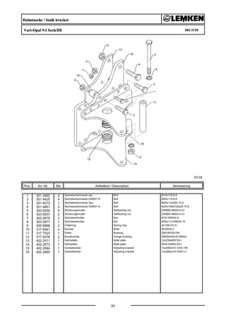 Halmtasche / Stalk bracket
Vari-Opal 9-I Sech/DE 602 2729
03.04
Pos. Art.-Nr. Stk. Artikeltext / Description
83
Abmessung
1 301 3992 2 Sechskantschraube spz. Bolt M16x100-8.8
2 301 4425 4 Sechskantschraube DIN931-A Bolt M20x110-8.8
3 301 4573 1 Sechskantschraube Spz. Bolt M20x1,5x250-10.9
4 301 4661 2 Sechskantschraube DIN931-A Bolt M24x100ls70xb25-10.9
5 303 0936 4 Sicherungsmutter Selflocking nut DIN985-NM20-8 Zn
6 303 0937 2 Sicherungsmutter Selflocking nut DIN985-NM24-8 Zn
7 303 0976 2 Sechskantmutter Nut M16 DIN934-8
8 303 0977 1 Sechskantmutter Nut M20x1,5 DIN934-10
9 305 9888 2 Federring Spring ring 20 DIN127-A
10 317 6941 4 Buchse Bush 40/20x40,7
11 317 7523 1 Hülse Bushing D60/36/20x194
12 317 9376 2 Bundbuchse Flange bushing D65/60/45x30 M60x2
13 402 2571 1 Halmplatte Stalk plate 12x235x600 E9-I
14 402 2573 1 Halmplatte Stalk plate 20x410x600 E9-I
15 402 2684 1 Verstellwinkel Adjusting bracket 14x295x410 VO9-I RE
16 402 2685 1 Verstellwinkel Adjusting bracket 14x295x410 VO9-I LI
 