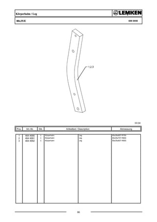 Körperhalm / Leg
80x35/E 699 0958
03.04
Pos. Art.-Nr. Stk. Artikeltext / Description
86
Abmessung
1 464 4990 1 Körperhalm Leg 80x35x657-R750
2 464 4991 1 Körperhalm Leg 80x35x707-R800
3 464 4992 1 Körperhalm Leg 80x35x807-R900
 