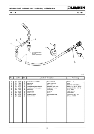 Hydraulikanlage Mitnehmerarm / HY-assembly attachment arm
PA-E1-K 675 1346
12.03
Pos. Art.-Nr. Stk. Artikeltext / Description
103
Abmessung
1 301 0301 2 Flachkopfschraube DIN85 Flatheaded bolt M6x20-4,6 Zn
2 375 2163 1 Staubstecker Plastic male probe NW 6
3 375 2730 1 SVK-Muffe SVK-socket BG 2 NW8 M16x1,5 Schott
4 375 4500 1 Einstellbare W-Verschraubung Adjustable angle union x-evW12-LM DKO24° M18x1,5
5 375 4550 1 Einstellbare L-Verschraubung L-adjustable T-union x-evL12-L DKO24° M18x1,5
6 375 5110 1 Schneidring Cutting ring 12-L/S Zn WD
7 375 5310 1 Überwurfmutter Union nut 12L M18x1,5 Zn
8 375 9960 2 Schellenkörper Clamp 1/2x112A PP
9 475 2679 1 Hydraulikschlauch High-pressure hose 1SN06-2800 DKOL10/12
10 375 5698 1 Sechskantmutter Nut M16x1,5 SW22 Zn
 