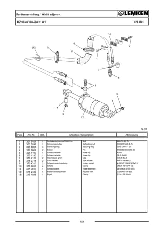 Breitenverstellung / Width adjuster
DZ90/40/100-600 N WE 675 3581
12.03
Pos. Art.-Nr. Stk. Artikeltext / Description
104
Abmessung
1 301 5401 1 Sechskantschraube DIN931-A Bolt M6x70-8.8 Zn
2 303 0931 1 Sicherungsmutter Selflocking nut DIN985-NM6-8 Zn
3 305 8867 4 Sicherungsring Securing ring 30x2 DIN471 Zn
4 313 7802 2 Bolzen Pin KN D30/35x63/80 Zn
5 325 1160 1 Schlauchschelle Hose clip 40/60
6 325 1180 1 Schlauchschelle Hose clip OL-S 6400
7 375 2120 2 Staubkappe, grün Cap D26,5 Bg.3
8 375 2718 2 SVK-Stecker SVK-socket NW10-M18x1,5
9 375 4310 2 Schwenkverschraubung Union, swivel x-SWVE12-LM M16x1,5
10 375 9850 4 Schelle Clamp LNU4-19/15PP 1/2
11 475 2810 1 Schlauchpaket Hose-assembly 2x1SN06-3700 MSS
12 575 2430 1 Breitenverstellzylinder Adjuster ram DZ90/40-100-600
13 215 1588 1 Bügel Clamp D10x135 50x45
 