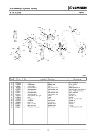 Hydraulikanlage / Hydraulic assembly
X-HY 3SG-900 675 1103
12.03
Pos. Art.-Nr. Stk. Artikeltext / Description
112
Abmessung
27 375 9850 4 Schelle Clamp LNU4-19/15PP 1/2
28 375 9950 2 Schweißplatte Weld on plate SP 1 A 36x30x2
29 375 9961 4 Schellenkörper Clamp 1/2x215 PP
30 475 2630 2 Hydraulikschlauch High-pressure hose 1SN08-2050 DKOL-12L
31 475 2683 1 Hydraulikschlauch High-pressure hose 2SN12-600-DKOL15-90°/DKOL15
32 475 3010 1 Hydraulikschlauch High-pressure hose 2SN12-1100 DKOL15/DKOL15
33 475 3011 2 Hydraulikschlauch High-pressure hose 2SN12-1200 1x45°
34 475 3012 1 Hydraulikschlauch High-pressure hose 2SN08-2800
35 475 4373 1 Halter Hydraulik-Block, geb. Holder 30x8x188 X-HY
37 475 9970 1 Rohr Tube 15x2x98
38 475 9972 1 Rohr gebogen Tube 15x2x905 .-Opal X-HY-900
39 575 2523 3 Zugzylinder Hydraulic ram ZZ 60/30-125
40 575 2524 3 Zugzylinder Hydraulic ram ZZ 63/30-125
42 575 9041 1 Block zum HydriX Block for HydriX 60-150 bar
43 575 9042 2 Blase zum HydriX Block for HydriX 0,75l 1/2
44 375 4311 3 Schwenkverschraubung Union, swivel x-SWVE12-LM M18x1,5 Zn
 