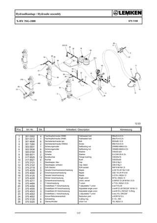 Hydraulikanlage / Hydraulic assembly
X-HY 3SG-1000 675 1108
12.03
Pos. Art.-Nr. Stk. Artikeltext / Description
117
Abmessung
1 301 0302 4 Flachkopfschraube DIN85 Flatheaded bolt M6x25-4,6 Zn
2 301 0312 1 Flachkopfschraube DIN85 Flatheaded bolt M6x75-4,6 Zn
3 301 4606 6 Sechskantschraube spz. Bolt M20x80-10.9
4 301 7260 2 Sechskantschraube DIN933 Screw M8x16-8.8 Zn
5 303 0931 1 Sicherungsmutter Selflocking nut DIN985-NM6-8 Zn
6 303 0936 6 Sicherungsmutter Selflocking nut DIN985-NM20-8 Zn
7 305 6164 6 Scheibe Washer D35/20,5x5
8 305 8571 2 Scheibe Washer 6,4 DIN125-A Zn
9 317 9520 12 Bundbuchse Flange bushing D30/20x19
10 317 9521 6 Buchse Bush D30/20x29
11 375 2121 1 Staubkappe, blau Cap D26,5 Bg.3
12 375 2122 1 Staubkappe, schwarz Cap, black D26,5 Bg.3
13 375 2718 2 SVK-Stecker SVK-socket NW10-M18x1,5
14 375 4029 3 Gerade Einschraubverschraubung Nipple x-GE15-LM 18x1,5-B
15 375 4040 2 Einschraubverschraubung Nipple xGE 15-LR R1/2-B
16 375 4120 1 Gerade Verschraubung Nipple x-G15-L M22x1,5
17 375 4220 1 Winkel-Verschraubung Angle union W15-L M22x1,5
18 375 4311 3 Schwenkverschraubung Union, swivel x-SWVE12-LM M18x1,5 Zn
19 375 4484 1 T-Verschraubung T-union x-T15-L M22x1,5 Zn
20 375 4494 1 Einstellbare T-Verschraubung T-adjustable T-union x-evT15-LM
21 375 4500 3 Einstellbare W-Verschraubung Adjustable angle union x-evW12-LM DKO24° M18x1,5
22 375 4503 3 Einstellbare W-Verschraubung Adjustable angle union x-evW15-L-DKO24° O-Ring
23 375 4553 2 Einstellbare L-Verschraubung L-adjustable T-union x-evL15-L-DKO24°
24 375 4652 1 Konus-Reduzieranschluß Reduction joint x-KOR15/12-L
25 375 5120 6 Schneidring Cutting ring S 15 L WD
26 375 5320 6 Überwurfmutter Union nut 15L M22x1,5
 