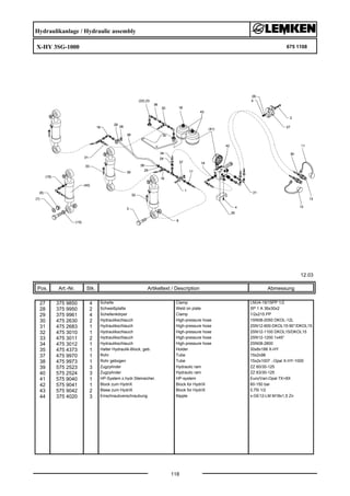 Hydraulikanlage / Hydraulic assembly
X-HY 3SG-1000 675 1108
12.03
Pos. Art.-Nr. Stk. Artikeltext / Description
118
Abmessung
27 375 9850 4 Schelle Clamp LNU4-19/15PP 1/2
28 375 9950 2 Schweißplatte Weld on plate SP 1 A 36x30x2
29 375 9961 4 Schellenkörper Clamp 1/2x215 PP
30 475 2630 2 Hydraulikschlauch High-pressure hose 1SN08-2050 DKOL-12L
31 475 2683 1 Hydraulikschlauch High-pressure hose 2SN12-600-DKOL15-90°/DKOL15
32 475 3010 1 Hydraulikschlauch High-pressure hose 2SN12-1100 DKOL15/DKOL15
33 475 3011 2 Hydraulikschlauch High-pressure hose 2SN12-1200 1x45°
34 475 3012 1 Hydraulikschlauch High-pressure hose 2SN08-2800
35 475 4373 1 Halter Hydraulik-Block, geb. Holder 30x8x188 X-HY
37 475 9970 1 Rohr Tube 15x2x98
38 475 9973 1 Rohr gebogen Tube 15x2x1007 .-Opal X-HY-1000
39 575 2523 3 Zugzylinder Hydraulic ram ZZ 60/30-125
40 575 2524 3 Zugzylinder Hydraulic ram ZZ 63/30-125
41 575 9040 1 HP-System z.hydr.Steinsicher. HP-system Euro/Vari-Opal 7X+8X
42 575 9041 1 Block zum HydriX Block for HydriX 60-150 bar
43 575 9042 2 Blase zum HydriX Block for HydriX 0,75l 1/2
44 375 4020 3 Einschraubverschraubung Nipple x-GE12-LM M18x1,5 Zn
 