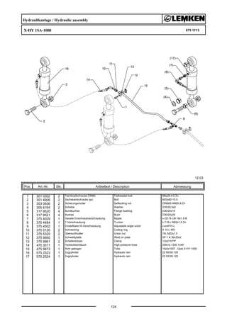 Hydraulikanlage / Hydraulic assembly
X-HY 1SA-1000 675 1113
12.03
Pos. Art.-Nr. Stk. Artikeltext / Description
124
Abmessung
1 301 0302 2 Flachkopfschraube DIN85 Flatheaded bolt M6x25-4,6 Zn
2 301 4606 2 Sechskantschraube spz. Bolt M20x80-10.9
3 303 0936 2 Sicherungsmutter Selflocking nut DIN985-NM20-8 Zn
4 305 6164 2 Scheibe Washer D35/20,5x5
5 317 9520 4 Bundbuchse Flange bushing D30/20x19
6 317 9521 4 Buchse Bush D30/20x29
7 375 4029 1 Gerade Einschraubverschraubung Nipple x-GE15-LM 18x1,5-B
8 375 4484 1 T-Verschraubung T-union x-T15-L M22x1,5 Zn
9 375 4502 1 Einstellbare W-Verschraubung Adjustable angle union x-evW15-L
10 375 5120 2 Schneidring Cutting ring S 15 L WD
11 375 5320 2 Überwurfmutter Union nut 15L M22x1,5
12 375 9950 1 Schweißplatte Weld on plate SP 1 A 36x30x2
13 375 9961 2 Schellenkörper Clamp 1/2x215 PP
14 475 3011 1 Hydraulikschlauch High-pressure hose 2SN12-1200 1x45°
15 475 9973 1 Rohr gebogen Tube 15x2x1007 .-Opal X-HY-1000
16 575 2523 1 Zugzylinder Hydraulic ram ZZ 60/30-125
17 575 2524 1 Zugzylinder Hydraulic ram ZZ 63/30-125
 