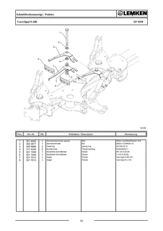 Schnittbreitenanzeige / Pointer
Vari-Opal 9-100 321 9259
12.03
Pos. Art.-Nr. Stk. Artikeltext / Description
24
Abmessung
1 301 4545 1 Sechskantschraube spezial Bolt M20x1,5x230ls204xb23-10.9
2 303 0977 1 Sechskantmutter Nut M20x1,5 DIN934-10
3 305 9888 2 Federring Spring ring 20 DIN127-A
4 317 4345 2 Bundbuchse Flange bushing D40/29/20x11
5 321 1048 1 Abziehbild Schnittbreite Sticker RE VO-9 25-55
6 321 1049 1 Abziehbild Schnittbreite Sticker LI VO-9 25-55
7 321 7012 1 Zeiger Pointer Vari-Opal 9 RE t=5
8 321 7013 1 Zeiger Pointer Vari-Opal 9 LI t=5
 