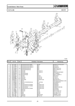 Grundrahmen / Basic frame
VO 9 4-100 602 8727
12.03
Pos. Art.-Nr. Stk. Artikeltext / Description
29
Abmessung
1 301 3701 2 Sechskantschraube DIN933 Screw M16x35-12.9 A=max.3mm
2 301 3903 1 Sechskantschraube DIN931-A Bolt M16x75-8.8
3 301 4137 1 Sechskantschraube DIN931-A Bolt M16x220-8.8
4 301 4549 14 Sechskantschraube Spz. Bolt M20x1,5x210-10.9
5 301 4543 1 Sechskantschraube spz. Bolt M20x1,5x220-10.9
6 303 0338 8 Nutmutter Grooved nut M30x1,5
7 303 0375 2 Nutmutter Grooved nut M95x2-KM19 42CrMo4V
8 303 0976 2 Sechskantmutter Nut M16 DIN934-8
9 303 0977 14 Sechskantmutter Nut M20x1,5 DIN934-10
10 305 6283 4 Scheibe Washer B28 DIN125
11 305 9887 4 Federring Spring ring 16 DIN127
12 305 9888 27 Federring Spring ring 20 DIN127-A
13 309 6072 5 Spannhülse Expansion bush 8x40-DIN1481 Zn
14 313 5570 4 Bolzen Pin D50/160x244 D35/M30x1,5 VO9
15 313 8053 1 Bolzen mit Verdrehsicherung Pin with stop UB D25/62x57/70
16 317 2000 8 Buchse Bush D45/D35x21
17 317 2035 2 Einspannbuchse mit Preßsitz Expansion bush EG60/65x35
18 317 3345 1 Einspannbuchse mit Preßsitz Expansion bush EG25/29x25
19 317 3348 6 Einspannbuchse Expansion bush EG28/32x12-DIN1498
20 317 3417 2 Einspannbuchse mit Preßsitz Expansion bush EG30/38x25
21 317 6801 1 Röhrchen Tube 26,9/16,9x26
22 317 6866 1 Röhrchen Tube 26,9/17,9x163+-0,5
23 321 7206 1 Halter Holder Vari-Opal 9 RE t=5
24 321 7207 1 Halter Holder Vari-Opal 9 LI t=5
25 402 1281 1 Lagerrohr Bearing tube D60/M95/113x240
26 402 1662 1 Schwinge Rocker arm D113,5x158 VO 9
 