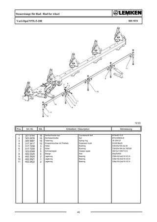 Steuerstange für Rad / Rod for wheel
Vari-Opal 9/9X-5-100 605 1674
12.03
Pos. Art.-Nr. Stk. Artikeltext / Description
45
Abmessung
1 301 6144 16 Senkschraube spz. Countersunk bolt M16x50-10.9
2 303 0976 16 Sechskantmutter Nut M16 DIN934-8
3 305 9887 16 Federring Spring ring 16 DIN127
4 317 3417 10 Einspannbuchse mit Preßsitz Expansion bush EG30/38x25
5 317 7208 3 Hülse Bushing D30/20x194-2xL30
6 317 7209 2 Hülse Bushing D30/20x194-2xL16/D28
7 323 6348 5 Schmiernippel Grease nipple AM10x1 DIN71412
8 402 2320 4 Stange Rod 60x20x930
9 402 2620 2 Lagerung Bearing D38x163-4xD16 VO 9
10 402 2621 1 Lagerung Bearing D38x193-4xD16 VO 9
11 402 2622 2 Lagerung Bearing D38x193-2xD16 VO 9
 