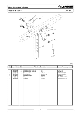 Düngereinlegerhalm / Skim stalk
S1 50x30x371/G 80x35 663 8730
12.03
Pos. Art.-Nr. Stk. Artikeltext / Description
56
Abmessung
1 301 3884 2 Sechskantschraube DIN931-A Bolt M16x70-8.8
2 301 4349 2 Sechskantschraube DIN931-A Bolt M20x80-8.8
3 303 0935 2 Sicherungsmutter Selflocking nut DIN985-NM16-8 Zn
4 303 0936 2 Sicherungsmutter Selflocking nut DIN985-NM20-8 Zn
5 463 8652 1 Düngereinlegerhalm Skim stalk 50x30x371
6 463 8655 1 Halmplatte Stalk plate 135x10 D20x85 VK11
7 463 8656 1 Halmplatte Stalk plate 135x10 D20x85 VK6
 
