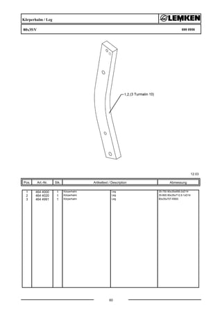 Körperhalm / Leg
80x35/V 699 0956
12.03
Pos. Art.-Nr. Stk. Artikeltext / Description
60
Abmessung
1 464 4000 1 Körperhalm Leg 35-750 80x35x656-2xD14
2 464 4020 1 Körperhalm Leg 35-800 80x35x712,5-1xD14
3 464 4991 1 Körperhalm Leg 80x35x707-R800
 