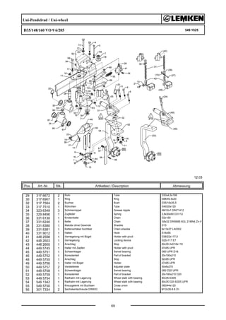 Uni-Pendelrad / Uni-wheel
D35/148/160 VO 9 6/205 549 1525
12.03
Pos. Art.-Nr. Stk. Artikeltext / Description
69
Abmessung
29 317 6672 2 Rohr Tube D30x4,5x198
30 317 6907 1 Ring Ring D88/40,5x20
32 317 7504 2 Buchse Bush D35/16x35,5
33 317 7510 1 Röhrchen Tube D40/20x120
34 323 6348 3 Schmiernippel Grease nipple AM10x1 DIN71412
35 329 8496 1 Zugfeder Spring 2,8x30x90 D31/12
36 331 6130 1 Knotenkette Chain D2x150
37 331 6246 1 Kette Chain G8x32 DIN5685 6GL 21MN4 Zn-V
38 331 8380 1 Malotte ohne Gewinde Shackle D13
39 331 8381 1 Kettenschäkel hochfest Chain shackle 8x13x27 LA0302
40 331 9012 1 Haken Hook D16x90
41 448 2598 1 Verriegelung mit Bügel Holder with pivot D38/22x117,5
42 448 2603 1 Verriegelung Locking device D22x117 E7
43 448 2605 1 Anschlag Stop 60x30 2xD16x119
44 449 5745 1 Halter mit Zapfen Holder with pivot 47x95 UPR
45 449 5751 1 Schwenklager Swivel bearing D60 UPR D16
46 449 5752 1 Konsolenteil Part of bracket 20x190x210
48 449 5755 1 Anschlag Stop 52x95 UPR
49 449 5756 1 Halter mit Bügel Holder 47x95 UPR
50 449 5757 2 Verstelleiste Adjuster plate 50x6x270
51 449 5758 1 Schwenklager Swivel bearing D60 D20 UPR
52 449 5759 1 Konsolenteil Part of bracket 20x190x210 D20
53 449 5754 1 Radhalm mit Lagerung Wheel stalk with bearing 80x35 6/205
54 549 1342 1 Radhalm mit Lagerung Wheel stalk with bearing 80x35 D20 6/205 UPR
55 549 5750 1 Kreuzgelenk mit Buchsen Cross union D60/44x120
56 301 7334 2 Sechskantschraube DIN933 Screw M12x35-8.8 Zn
 