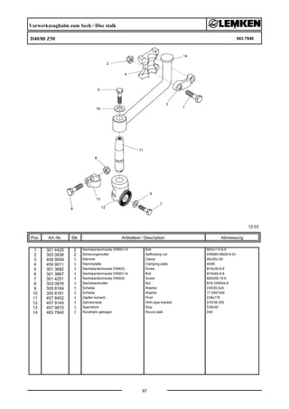 Vorwerkzeughalm zum Sech / Disc stalk
D40/80 Z50 663 7840
12.03
Pos. Art.-Nr. Stk. Artikeltext / Description
97
Abmessung
1 301 4425 2 Sechskantschraube DIN931-A Bolt M20x110-8.8
2 303 0936 2 Sicherungsmutter Selflocking nut DIN985-NM20-8 Zn
3 459 9009 1 Klemme Clamp 45x35x120
4 459 9011 1 Klemmplatte Clamping plate 40/80
5 301 3682 1 Sechskantschraube DIN933 Screw M16x30-8.8
6 301 3867 1 Sechskantschraube DIN931-A Bolt M16x65-8.8
7 301 4251 1 Sechskantschraube DIN933 Screw M20x55-10.9
8 303 0976 1 Sechskantmutter Nut M16 DIN934-8
9 305 6164 1 Scheibe Washer D35/20,5x5
10 305 6181 1 Scheibe Washer 17 DIN7349
11 457 8452 1 Zapfen konisch Pivot D38x176
12 457 9145 1 Zahnkonsole Hirth-type bracket D70/38 Z50
13 457 9870 1 Sperrstück Stop D38x30
14 463 7840 1 Rundhalm gebogen Round stalk D40
 
