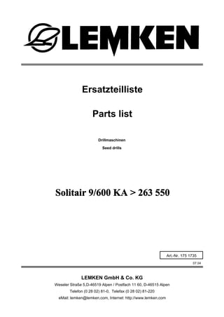 Drillmaschinen
Solitair 9/600 KA > 263 550
07.04
Ersatzteilliste
Weseler Straße 5,D-46519 Alpen / Postfach 11 60, D-46515 Alpen
Telefon (0 28 02) 81-0, Telefax (0 28 02) 81-220
eMail: lemken@lemken.com, Internet: http://www.lemken.com
Art.-Nr. 175 1735
Parts list
Seed drills
LEMKEN GmbH & Co. KG
 