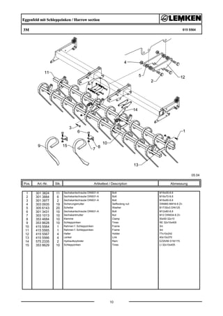 Eggenfeld mit Schleppzinken / Harrow section
3M 615 5564
05.04
Pos. Art.-Nr. Stk. Artikeltext / Description
10
Abmessung
1 301 3824 11 Sechskantschraube DIN931-A Bolt M16x55-8.8
2 301 3884 6 Sechskantschraube DIN931-A Bolt M16x70-8.8
3 301 3977 2 Sechskantschraube DIN931-A Bolt M16x90-8.8
4 303 0935 19 Sicherungsmutter Selflocking nut DIN985-NM16-8 Zn
5 305 6143 20 Scheibe Washer B17/30x3 DIN125
6 301 3431 10 Sechskantschraube DIN931-A Bolt M12x80-8.8
7 303 1013 10 Sechskantmutter Nut M12 DIN934-8 Zn
8 353 4684 10 Klemme Clamp 50x50-32x10
9 353 8628 10 Schleppzinken Tines RE 32x10x405
10 415 5564 1 Rahmen f. Schleppzinken Frame 3m
11 415 5565 1 Rahmen f. Schleppzinken Frame 3m
12 415 5567 4 Halter Holder 77x10x242
13 415 5566 4 Lenker Link 40x10x370
14 575 2335 2 Hydraulikzylinder Ram EZ25/80 D16/170
15 353 8629 10 Schleppzinken Tines LI 32x10x405
 