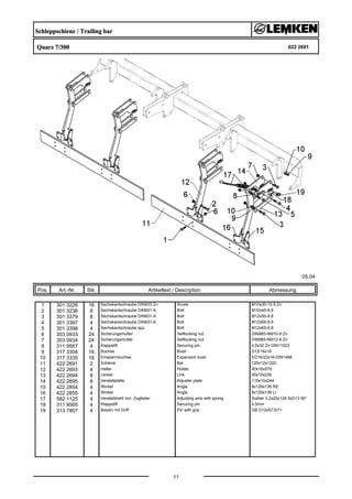 Schleppschiene / Trailing bar
Quarz 7/300 622 2691
05.04
Pos. Art.-Nr. Stk. Artikeltext / Description
11
Abmessung
1 301 3226 16 Sechskantschraube DIN933 Zn Screw M10x30-10.9 Zn
2 301 3238 8 Sechskantschraube DIN931-A Bolt M10x45-8.8
3 301 3379 8 Sechskantschraube DIN931-A Bolt M12x50-8.8
4 301 3397 4 Sechskantschraube DIN931-A Bolt M12x65-8.8
5 301 3398 4 Sechskantschraube spz. Bolt M12x65-8.8
6 303 0933 24 Sicherungsmutter Selflocking nut DIN985-NM10-8 Zn
7 303 0934 24 Sicherungsmutter Selflocking nut DIN985-NM12-8 Zn
8 311 9567 4 Klappstift Securing pin 4,5x32 Zn DIN11023
9 317 3304 16 Buchse Bush D12/16x18
10 317 3335 16 Einspannbuchse Expansion bush EG16/22x16-DIN1498
11 422 2691 2 Schiene Bar 120x12x1320
12 422 2693 4 Halter Holder 40x16x579
13 422 2694 8 Lenker Link 40x10x226
14 422 2695 8 Verstellplatte Adjuster plate 115x10x244
15 422 2854 4 Winkel Angle 8x129x136 RE
16 422 2855 4 Winkel Angle 8x129x136 LI
17 582 1125 4 Verstelldraht incl. Zugfeder Adjusting wire with spring Solitair 3,2x20x128 5xD13 90°
18 311 9565 4 Klappstift Securing pin 4,5mm
19 313 7807 4 Bolzen mit Griff Pin with grip GB D12x57,5/71
 