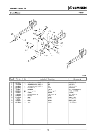 Haltersatz / Holder set
Quarz 7 Front 610 7281
05.04
Pos. Art.-Nr. Stk. Artikeltext / Description
12
Abmessung
1 301 3837 3 Sechskantschraube DIN931-A Bolt M16x60-8.8 Zn
2 301 3996 2 Sechskantschraube DIN931-A Bolt M16x100-8.8
3 301 4020 4 Sechskantschraube DIN931-A Bolt M16x110-8.8 Zn
4 301 7798 6 Bügelschraube U-bolt M16/110/155
5 302 8581 1 Oberlenker Top link KAT2 255-330 M24x3 Zn
6 303 0935 21 Sicherungsmutter Selflocking nut DIN985-NM16-8 Zn
7 305 6163 4 Scheibe Washer D17/35x5
8 313 7880 2 Oberlenkerbolzen kpl. Top link pin, cpl. KAT2 D25,4x140
9 317 6798 2 Röhrchen Tube 26,9x5x21
10 410 7280 2 Halter Holder Quarz 7 Front
11 410 7281 1 Halter Holder Quarz 7 Front
12 410 7282 2 Halter Holder Quarz 7 Front
13 457 2524 3 Halter Holder 110x110 Quarz 7
 