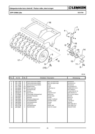 Zahnpackerwalze kurz.Abstreif. / Packer roller, short scraper
ZPW D500-3,0m 622 6744
05.04
Pos. Art.-Nr. Stk. Artikeltext / Description
22
Abmessung
1 301 1700 2 Flachrundschraube DIN603 Bolt, cup square head M10x20-8.8
2 301 1706 2 Flachrundschraube DIN603 Bolt, cup square head M10x30-8.8 Zn
3 301 3348 8 Sechskantschraube DIN933 Screw M12x40-8.8
4 301 7788 24 Bügelschraube U-bolt M12/43/94/8.8 Zn
5 303 0934 56 Sicherungsmutter Selflocking nut DIN985-NM12-8 Zn
6 303 0970 2 Sechskantmutter Nut M10 DIN934-8
7 305 6136 48 Scheibe Washer 13/25x3 DIN1441-St
8 309 6072 2 Spannhülse Expansion bush 8x40-DIN1481 Zn
9 319 9365 2 Flanschlager-Gehäuseeinheit Bearing cpl. RCJ 35 35x118x39,9
11 349 2000 1 Abstreifer-Stützplatte Scraper plate 90x3x85
12 349 2001 1 Abstreifer Scraper 90x3x130
13 349 2002 1 Abstreifer aufgepanzert Scraper, hardfaced 90x3x85
14 349 2003 1 Kunststoffabstreifer Synthetic scraper 110x120x12
15 349 2004 1 Hartmetallabstreifer Scraper 90x5x94
16 422 6345 1 Tragrahmen Frame ZPW D500-300 A
17 423 2136 1 Zahnpackerwalze Packer roller ZPW D500-3,0m
18 423 5901 1 Abstreiferhalter Carier for scraper 50x6x337-D420
 