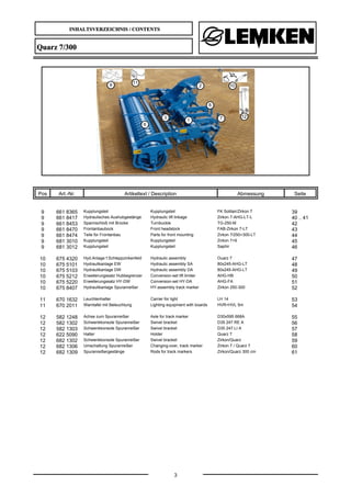 INHALTSVERZEICHNIS / CONTENTS
3
Quarz 7/300
Pos Art.-Nr. Artikeltext / Description Abmessung Seite
9 661 8365 Kupplungsteil Kupplungsteil FK Solitair/Zirkon 7 39
9 661 8417 Hydraulisches Aushubgestänge Hydraulic lift linkage Zirkon 7-AHG-LT-L 40 .. 41
9 661 8453 Spannschloß mit Brücke Turnbuckle TG-250-M 42
9 661 8470 Frontanbaubock Front headstock FAB-Zirkon 7-LT 43
9 661 8474 Teile für Frontanbau Parts for front mounting Zirkon 7/250+300-LT 44
9 681 3010 Kupplungsteil Kupplungsteil Zirkon 7+9 45
9 681 3012 Kupplungsteil Kupplungsteil Saphir 46
10 675 4320 Hyd.Anlage f.Schleppzinkenfeld Hydraulic assembly Ouarz 7 47
10 675 5101 Hydraulikanlage EW Hydraulic assembly SA 80x245-AHG-LT 48
10 675 5103 Hydraulikanlage DW Hydraulic assembly DA 80x245-AHG-LT 49
10 675 5212 Erweiterungssatz Hubbegrenzer Conversion-set lift limiter AHG-HB 50
10 675 5220 Erweiterungssatz HY-DW Conversion-set HY-DA AHG-FA 51
10 675 8407 Hydraulikanlage Spuranreißer HY-assembly track marker Zirkon 250-300 52
11 670 1632 Leuchtenhalter Carrier for light LH 14 53
11 670 2011 Warntafel mit Beleuchtung Lighting equipment with boards HVR+HVL 5m 54
12 582 1248 Achse zum Spuranreißer Axle for track marker D30x595 668A 55
12 582 1302 Schwenkkonsole Spuranreißer Swivel bracket D35 247 RE A 56
12 582 1303 Schwenkkonsole Spuranreißer Swivel bracket D35 247 LI A 57
12 622 5090 Halter Holder Quarz 7 58
12 682 1302 Schwenkkonsole Spuranreißer Swivel bracket Zirkon/Quarz 59
12 682 1306 Umschaltung Spuranreißer Changing-over, track marker Zirkon 7 / Quarz 7 60
12 682 1309 Spuranreißergestänge Rods for track markers Zirkon/Quarz 300 cm 61
 