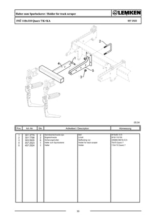 Halter zum Spurlockerer / Holder for track scraper
FSÜ 110x110 Quarz 7/K+KA 657 2522
05.04
Pos. Art.-Nr. Stk. Artikeltext / Description
30
Abmessung
1 301 3779 2 Sechskantschraube spz. Bolt M16x60-10.9
2 301 7798 2 Bügelschraube U-bolt M16/110/155
3 303 0935 6 Sicherungsmutter Selflocking nut DIN985-NM16-8 Zn
4 457 2523 1 Halter zum Spurlockerer Holder for track scraper 70x70 Quarz 7
5 457 2524 1 Halter Holder 110x110 Quarz 7
 