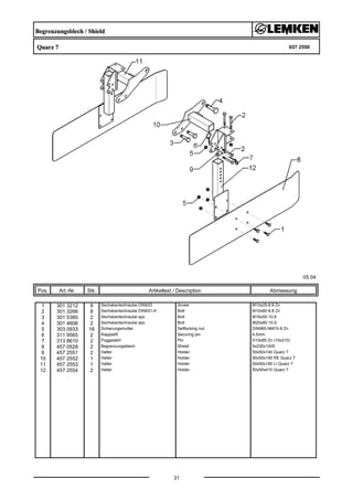 Begrenzungsblech / Shield
Quarz 7 657 2550
05.04
Pos. Art.-Nr. Stk. Artikeltext / Description
31
Abmessung
1 301 3212 8 Sechskantschraube DIN933 Screw M10x25-8.8 Zn
2 301 3266 8 Sechskantschraube DIN931-A Bolt M10x80-8.8 Zn
3 301 5385 2 Sechskantschraube spz. Bolt M16x55-10.9
4 301 4606 2 Sechskantschraube spz. Bolt M20x80-10.9
5 303 0933 16 Sicherungsmutter Selflocking nut DIN985-NM10-8 Zn
6 311 9565 2 Klappstift Securing pin 4,5mm
7 313 8610 2 Poggestert Pin D10x85 Zn (10x210)
8 457 0528 2 Begrenzungsblech Shield 5x230x1005
9 457 2551 2 Halter Holder 50x50x140 Quarz 7
10 457 2552 1 Halter Holder 50x50x190 RE Quarz 7
11 457 2553 1 Halter Holder 50x50x190 LI Quarz 7
12 457 2554 2 Halter Holder 50x50x410 Quarz 7
 