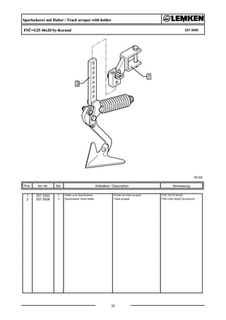 Spurlockerer mit Halter / Track scraper with holder
FSÜ+G25 40x20 Sy-Korund 657 5006
05.04
Pos. Art.-Nr. Stk. Artikeltext / Description
32
Abmessung
1 557 2520 1 Halter zum Spurlockerer Holder for track scraper FSÜ 70x70-40x20
2 557 5006 1 Spurlockerer ohne Halter Track scraper FSÜ+G25 40x20 Sy-Korund
 
