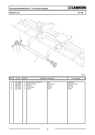 Unterlenkeranschluß Quarz 7 / Lower link connection
D55/55 L2 Z2 661 1300
05.04
Pos. Art.-Nr. Stk. Artikeltext / Description
34
Abmessung
1 301 3838 2 Sechskantschraube DIN931-A Bolt M16x60-8.8
2 303 0935 2 Sicherungsmutter Selflocking nut DIN985-NM16-8 Zn
3 305 6912 2 Scheibe Washer D57/90x6
4 461 7917 1 Schienenwelle Drawbar D55 L2 Z2
5 461 9870 2 Klemme Clamp D55x40
 