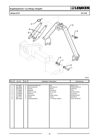 Kupplungsdreieck / T.p.-linkage, triangular
Zirkon 6/7/9 661 6166
05.04
Pos. Art.-Nr. Stk. Artikeltext / Description
38
Abmessung
1 301 4601 2 Sechskantschraube spz. Bolt M20x70-10.9
2 303 0936 2 Sicherungsmutter Selflocking nut DIN985-NM20-8 Zn
3 305 6164 2 Scheibe Washer D35/20,5x5
4 311 9300 1 Klappstift Securing pin 10mm
5 313 8150 1 Bolzen mit Griff Pin with grip GB D25x79,5/96
6 317 6949 1 Röhrchen Tube 33,7x6,3x31
7 317 9321 2 Bundbuchse Flange bushing 40x28/28 D20,25
8 440 1171 2 Strebe Support 409,5/82/12
9 561 6166 1 Kupplungsdreieck T.p.-linkage, triangular Zirkon 7/9 250-400
 