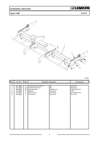 Grundrahmen / Basic frame
Quarz 7/300 610 6341
05.04
Pos. Art.-Nr. Stk. Artikeltext / Description
4
Abmessung
1 301 3884 4 Sechskantschraube DIN931-A Bolt M16x70-8.8
2 301 5388 16 Sechskantschraube spz. Bolt M16x45-8.8
3 303 0935 20 Sicherungsmutter Selflocking nut DIN985-NM16-8 Zn
4 311 9565 4 Klappstift Securing pin 4,5mm
5 313 8140 4 Bolzen mit Griff Pin with grip GB D16x50,8/70 Zn
6 410 6341 1 Grundrahmen Basic frame Qurz 7/300
 