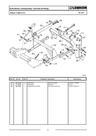 Hydraulisches Aushubgestänge / Hydraulic lift linkage
Zirkon 7-AHG-LT-L 661 8417
05.04
Pos. Art.-Nr. Stk. Artikeltext / Description
41
Abmessung
34 305 2228 4 Stützscheibe Supporting washer S 20x28x1,0 DIN988
35 311 8610 1 Federstecker Spring pin D3,6 Zn
36 305 8560 1 Federsicherung mit Kette Securing clip with chain D3,6/D21-460mm-Zn
 