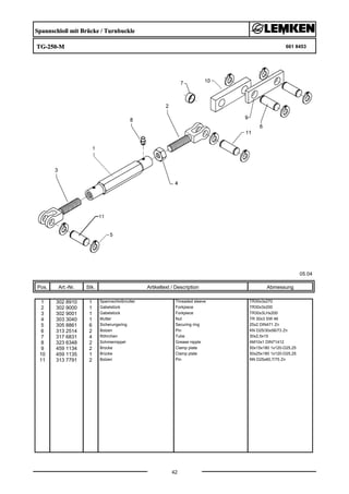 Spannschloß mit Brücke / Turnbuckle
TG-250-M 661 8453
05.04
Pos. Art.-Nr. Stk. Artikeltext / Description
42
Abmessung
1 302 8910 1 Spannschloßmutter Threaded sleeve TR30x3x270
2 302 9000 1 Gabelstück Forkpiece TR30x3x200
3 302 9001 1 Gabelstück Forkpiece TR30x3LHx200
4 303 3040 1 Mutter Nut TR 30x3 SW 46
5 305 8861 6 Sicherungsring Securing ring 25x2 DIN471 Zn
6 313 2514 2 Bolzen Pin KN D25/30x56/73 Zn
7 317 6831 4 Röhrchen Tube 30x2,5x15
8 323 6348 2 Schmiernippel Grease nipple AM10x1 DIN71412
9 459 1134 2 Brücke Clamp plate 50x15x180 1x120-D25,25
10 459 1135 1 Brücke Clamp plate 50x25x180 1x120-D25,25
11 313 7791 2 Bolzen Pin NN D25x60,7/75 Zn
 