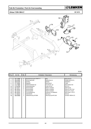 Teile für Frontanbau / Parts for front mounting
Zirkon 7/250+300-LT 661 8474
05.04
Pos. Art.-Nr. Stk. Artikeltext / Description
44
Abmessung
1 301 3996 4 Sechskantschraube DIN931-A Bolt M16x100-8.8
2 303 0935 4 Sicherungsmutter Selflocking nut DIN985-NM16-8 Zn
3 305 6259 2 Scheibe Washer D45/29x12
6 311 9302 2 Klappstift Securing pin 12x60
7 313 7880 3 Oberlenkerbolzen kpl. Top link pin, cpl. KAT2 D25,4x140
12 313 8230 2 Unterlenkerbolzen Lower link pin KAT2 Zn
13 461 8471 2 Schienenplatte Plate for drawbar 300x12x100
14 461 8472 1 Schienenplatte Plate for drawbar Zirkon 9/7 RE Front
15 461 8473 1 Schienenplatte Plate for drawbar Zirkon 9/7 LI Front
16 461 8474 1 Turmverlängerung Extension for headstock AHG-Zirkon 7-FA-LT
17 311 8610 1 Federstecker Spring pin D3,6 Zn
18 305 8560 1 Federsicherung mit Kette Securing clip with chain D3,6/D21-460mm-Zn
 