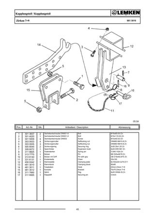 Kupplungsteil / Kupplungsteil
Zirkon 7+9 681 3010
05.04
Pos. Art.-Nr. Stk. Artikeltext / Description
45
Abmessung
1 301 3837 2 Sechskantschraube DIN931-A Bolt M16x60-8.8 Zn
2 301 4020 1 Sechskantschraube DIN931-A Bolt M16x110-8.8 Zn
3 301 5009 4 Sechskantschraube DIN933 Screw M10x40-8.8 Zn
4 303 0933 4 Sicherungsmutter Selflocking nut DIN985-NM10-8 Zn
5 303 0935 3 Sicherungsmutter Selflocking nut DIN985-NM16-8 Zn
6 305 8545 2 Sicherungsring Securing ring 3x30-35x1,25 Zn
7 309 6072 1 Spannhülse Expansion bush 8x40-DIN1481 Zn
8 311 8605 1 Federstecker Spring pin 5 DIN11024 Zn
9 313 7770 1 Bolzen Pin BB D25x48/78 Zn
10 313 8140 1 Bolzen mit Griff Pin with grip GB D16x50,8/70 Zn
11 331 6131 1 Knotenkette Chain D2x100
12 459 9342 1 Klemmplatte Clamping plate 8x100x224 2x70-D11
13 481 3010 1 Klemmbock Clamping block 90x90
14 481 3011 1 Fanghaken Hook 20mm-Zirkon 7+9
15 481 3012 1 Konsole Bracket 70x70-Zirkon 7+9
16 311 7660 1 Splint Peg 8x45 DIN94-St Zn
17 311 9565 1 Klappstift Securing pin 4,5mm
 
