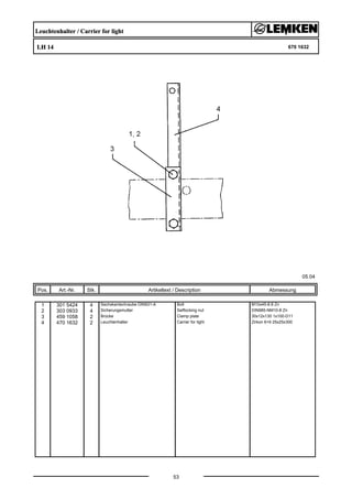 Leuchtenhalter / Carrier for light
LH 14 670 1632
05.04
Pos. Art.-Nr. Stk. Artikeltext / Description
53
Abmessung
1 301 5424 4 Sechskantschraube DIN931-A Bolt M10x45-8.8 Zn
2 303 0933 4 Sicherungsmutter Selflocking nut DIN985-NM10-8 Zn
3 459 1058 2 Brücke Clamp plate 30x12x130 1x100-D11
4 470 1632 2 Leuchtenhalter Carrier for light Zirkon 6+9 25x25x300
 