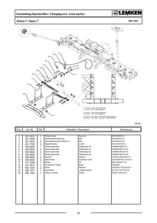 Umschaltung Spuranreißer / Changing-over, track marker
Zirkon 7 / Quarz 7 682 1306
05.04
Pos. Art.-Nr. Stk. Artikeltext / Description
60
Abmessung
1 301 0815 1 Ringschraube Eye bolt M8 DIN580 Zn
2 301 5409 1 Sechskantschraube spz. Bolt M16x50-8.8 Zn
3 301 5423 4 Sechskantschraube DIN931-A Bolt M10x40-8.8 Zn
4 301 7792 2 Bügelschraube U-bolt M12/100/140 Zn
5 303 0932 1 Sicherungsmutter Selflocking nut DIN985-NM8-8 Zn
6 303 0933 4 Sicherungsmutter Selflocking nut DIN985-NM10-8 Zn
7 303 0934 4 Sicherungsmutter Selflocking nut DIN985-NM12-8 Zn
8 303 0935 1 Sicherungsmutter Selflocking nut DIN985-NM16-8 Zn
9 305 6958 2 Scheibe Washer 18/30x3 DIN126-St Zn
10 309 6038 2 Spannhülse Expansion bush 5x30-DIN1481 Chrom 8
11 313 1608 1 Bolzen Pin BB D16x42/77 Zn
12 331 4917 1 Rundschnur Plastik Rope D6x3000
13 482 1225 2 Klinke Ratchet 38x334x77 50-2xD10,5
14 482 1231 1 Sperrklinke Locking ratchet 4x173x179 D16,5-55
15 482 1304 1 Halter für Klinke Holder 340x61 24xD12,5
 