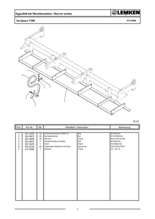 Eggenfeld mit Marathonzinken / Harrow section
3m Quarz 7/300 615 5560
05.04
Pos. Art.-Nr. Stk. Artikeltext / Description
7
Abmessung
1 301 3379 15 Sechskantschraube DIN931-A Bolt M12x50-8.8
2 303 0972 15 Sechskantmutter Nut M12 DIN934-8
3 353 4666 15 Klemme Clamp 50x15-30x10 P20
4 301 9675 1 Planetschraube mit Mutter Bolt M10x40-8.8
5 337 5476 1 Schar Share S4-40x6x195
6 353 8725 15 Federzinken-Marathon mit Schar Spring tine 30x10-D20 P20/1
7 415 5560 1 Rahmen Frame 3m - GZ 15
 