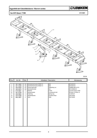 Eggenfeld mit Gänsefußscharen / Harrow section
3m-GFS Quarz 7/300 615 5561
05.04
Pos. Art.-Nr. Stk. Artikeltext / Description
8
Abmessung
1 301 3363 12 Sechskantschraube DIN931-A Bolt M12x45-8.8
2 301 3238 12 Sechskantschraube DIN931-A Bolt M10x45-8.8
3 303 0934 12 Sicherungsmutter Selflocking nut DIN985-NM12-8 Zn
4 303 0970 12 Sechskantmutter Nut M10 DIN934-8
5 415 5561 1 Rahmen Frame 3m-GFS Quarz 7/300
6 301 5769 1 Senkschraube Countersunk bolt M10x45-12.9-MU-10
7 305 9884 1 Federring Spring ring 10 DIN127
8 337 4356 1 Gänsefußschar Duckfoot-share G25 5x250
9 465 3901 1 Halm Stalk 40x15x450
 