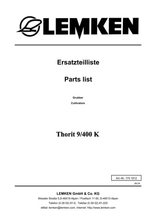 Grubber
Thorit 9/400 K
08.04
Ersatzteilliste
Weseler Straße 5,D-46519 Alpen / Postfach 11 60, D-46515 Alpen
Telefon (0 28 02) 81-0, Telefax (0 28 02) 81-220
eMail: lemken@lemken.com, Internet: http://www.lemken.com
Art.-Nr. 175 1812
Parts list
Culitvators
LEMKEN GmbH & Co. KG
 