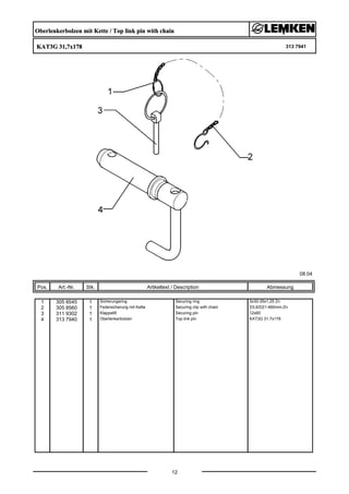 Oberlenkerbolzen mit Kette / Top link pin with chain
KAT3G 31,7x178 313 7941
08.04
Pos. Art.-Nr. Stk. Artikeltext / Description
12
Abmessung
1 305 8545 1 Sicherungsring Securing ring 3x30-35x1,25 Zn
2 305 8560 1 Federsicherung mit Kette Securing clip with chain D3,6/D21-460mm-Zn
3 311 9302 1 Klappstift Securing pin 12x60
4 313 7940 1 Oberlenkerbolzen Top link pin KAT3G 31,7x178
 