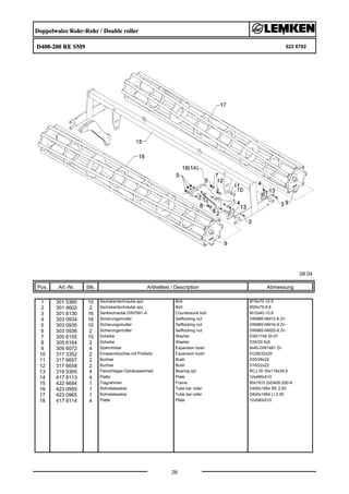 Doppelwalze Rohr-Rohr / Double roller
D400-200 RE SM9 622 6702
08.04
Pos. Art.-Nr. Stk. Artikeltext / Description
26
Abmessung
1 301 5360 10 Sechskantschraube spz. Bolt M16x70-12.9
2 301 4602 2 Sechskantschraube spz. Bolt M20x75-8.8
3 301 6130 16 Senkschraube DIN7991-A Countersunk bolt M12x40-10.9
4 303 0934 16 Sicherungsmutter Selflocking nut DIN985-NM12-8 Zn
5 303 0935 10 Sicherungsmutter Selflocking nut DIN985-NM16-8 Zn
6 303 0936 2 Sicherungsmutter Selflocking nut DIN985-NM20-8 Zn
7 305 6155 10 Scheibe Washer D30/17x6 St-37
8 305 6164 2 Scheibe Washer D35/20,5x5
9 309 6072 4 Spannhülse Expansion bush 8x40-DIN1481 Zn
10 317 3352 2 Einspannbuchse mit Preßsitz Expansion bush EG28/32x20
11 317 6657 2 Buchse Bush D20/28x22
12 317 6658 2 Buchse Bush D16/22x22
13 319 9365 4 Flanschlager-Gehäuseeinheit Bearing cpl. RCJ 35 35x118x39,9
14 417 8113 4 Platte Plate 12x490x510
15 422 6684 1 Tragrahmen Frame 80x1910 2xD400-200-K
16 423 0955 1 Rohrstabwalze Tube bar roller D400x1954 RE 2.00
17 423 0965 1 Rohrstabwalze Tube bar roller D400x1954 LI 2.00
18 417 8114 4 Platte Plate 12x540x510
 