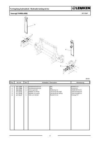 Verriegelung hydraulisch / Hydraulic locking device
Smaragd 9/400K-600K 617 8147
08.04
Pos. Art.-Nr. Stk. Artikeltext / Description
4
Abmessung
1 301 5385 2 Sechskantschraube spz. Bolt M16x55-10.9
2 301 5388 2 Sechskantschraube spz. Bolt M16x45-8.8
3 303 0935 4 Sicherungsmutter Selflocking nut DIN985-NM16-8 Zn
4 417 8145 1 Blattfeder mit Winkel Leaf spring with angle 100x6 Smaragd 9-K
5 417 8146 1 Blattfeder mit Lasche Leaf spring with lashing 100x6 Smaragd 9-K
6 417 8147 1 Halter zum Zylinder Bracket for ram Smaragd 9-K
 