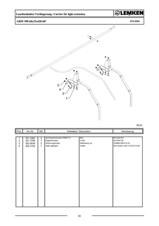 Leuchtenhalter-Verlängerung / Carrier for light extension
GRW 590 60x15x420 60° 670 2054
08.04
Pos. Art.-Nr. Stk. Artikeltext / Description
65
Abmessung
1 301 3363 2 Sechskantschraube DIN931-A Bolt M12x45-8.8
2 301 7790 1 Bügelschraube U-bolt M12/90/130
3 303 0934 2 Sicherungsmutter Selflocking nut DIN985-NM12-8 Zn
4 459 3102 1 Halter gebogen Holder 60x15x420 1x93-1x103-D12 60°
 
