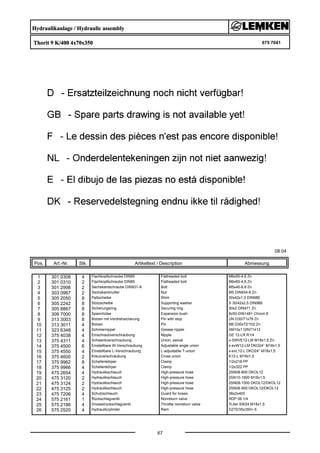 Hydraulikanlage / Hydraulic assembly
Thorit 9 K/400 4x70x350 675 7041
08.04
Pos. Art.-Nr. Stk. Artikeltext / Description
67
Abmessung
1 301 0308 4 Flachkopfschraube DIN85 Flatheaded bolt M6x55-4,6 Zn
2 301 0310 2 Flachkopfschraube DIN85 Flatheaded bolt M6x65-4,6 Zn
3 301 2998 2 Sechskantschraube DIN931-A Bolt M5x40-8.8 Zn
4 303 0967 2 Sechskantmutter Nut M5 DIN934-8 Zn
5 305 2050 8 Paßscheibe Shim 30x42x1,0 DIN988
6 305 2242 8 Stützscheibe Supporting washer S 30/42x2,5 DIN988
7 305 8867 8 Sicherungsring Securing ring 30x2 DIN471 Zn
8 309 7000 8 Spannhülse Expansion bush 8x50-DIN1481 Chrom 8
9 313 3003 8 Bolzen mit Verdrehsicherung Pin with stop UN D30/71x79 Zn
10 313 3011 4 Bolzen Pin BB D30x72/102 Zn
11 323 6348 4 Schmiernippel Grease nipple AM10x1 DIN71412
12 375 4038 4 Einschraubverschraubung Nipple GE 12-LR R1/4
13 375 4311 4 Schwenkverschraubung Union, swivel x-SWVE12-LM M18x1,5 Zn
14 375 4500 6 Einstellbare W-Verschraubung Adjustable angle union x-evW12-LM DKO24° M18x1,5
15 375 4550 4 Einstellbare L-Verschraubung L-adjustable T-union x-evL12-L DKO24° M18x1,5
16 375 4600 2 Kreuzverschraubung Cross union K12-L M18x1,5
17 375 9962 8 Schellenkörper Clamp 1/2x218 PP
18 375 9966 4 Schellenkörper Clamp 1/2x322 PP
19 475 2654 4 Hydraulikschlauch High-pressure hose 2SN08-800 DKOL12
20 475 3120 2 Hydraulikschlauch High-pressure hose 2SN10-1800 M18x1,5
21 475 3124 2 Hydraulikschlauch High-pressure hose 2SN08-1000 DKOL12/DKOL12
22 475 3125 2 Hydraulikschlauch High-pressure hose 2SN08-900 DKOL12/DKOL12
23 475 7206 4 Schutzschlauch Guard for hoses 38x2x400
24 575 2161 1 Rückschlagventil Nonreturn valve RDP 06 1/4
25 575 2186 4 Drosselrückschlagventil Throttle nonreturn valve 7Liter SW24 M18x1,5
26 575 2520 4 Hydraulikzylinder Ram DZ70/35x350+-5
 