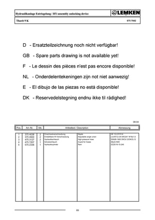 Hydraulikanlage Entriegelung / HY-assembly unlocking device
Thorit 9 K 675 7042
08.04
Pos. Art.-Nr. Stk. Artikeltext / Description
69
Abmessung
1 375 4038 2 Einschraubverschraubung Nipple GE 12-LR R1/4
2 375 4500 2 Einstellbare W-Verschraubung Adjustable angle union x-evW12-LM DKO24° M18x1,5
3 475 3127 2 Hydraulikschlauch High-pressure hose 2SN08-1900 DKOL12/DKOL12
4 475 7207 1 Schutzschlauch Guard for hoses 38x2x1600
5 575 2336 1 Hydraulikzylinder Ram DZ25/18-10-240
 