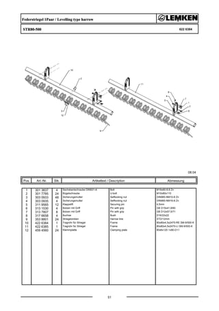 Federstriegel 1Paar / Levelling type harrow
STR80-500 622 6384
08.04
Pos. Art.-Nr. Stk. Artikeltext / Description
51
Abmessung
1 301 3837 4 Sechskantschraube DIN931-A Bolt M16x60-8.8 Zn
2 301 7785 24 Bügelschraube U-bolt M10x80x110
3 303 0933 48 Sicherungsmutter Selflocking nut DIN985-NM10-8 Zn
4 303 0935 4 Sicherungsmutter Selflocking nut DIN985-NM16-8 Zn
5 311 9565 12 Klappstift Securing pin 4,5mm
6 313 1530 4 Bolzen mit Griff Pin with grip GB D15x41,8/60
7 313 7807 8 Bolzen mit Griff Pin with grip GB D12x57,5/71
8 317 6658 4 Buchse Bush D16/22x22
9 353 8801 24 Striegelzinken Harrow tine STD/12mm
10 422 6384 1 Tragrohr für Striegel Frame 80x80x4,5x2470-RE SM-9/500-K
11 422 6385 1 Tragrohr für Striegel Frame 80x80x4,5x2470-LI SM-9/500-K
12 459 4560 24 Klemmplatte Clamping plate 80x6x120 1x90-D11
 