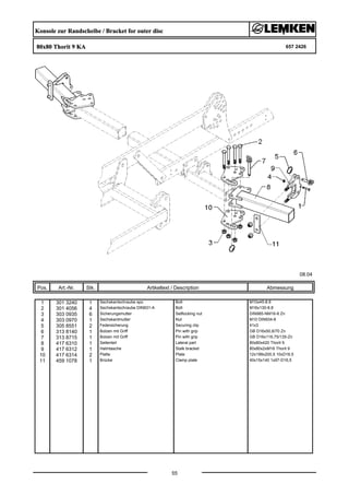 Konsole zur Randscheibe / Bracket for outer disc
80x80 Thorit 9 KA 657 2426
08.04
Pos. Art.-Nr. Stk. Artikeltext / Description
55
Abmessung
1 301 3240 1 Sechskantschraube spz. Bolt M10x45-8.8
2 301 4056 4 Sechskantschraube DIN931-A Bolt M16x130-8.8
3 303 0935 6 Sicherungsmutter Selflocking nut DIN985-NM16-8 Zn
4 303 0970 1 Sechskantmutter Nut M10 DIN934-8
5 305 8551 2 Federsicherung Securing clip 41x3
6 313 8140 1 Bolzen mit Griff Pin with grip GB D16x50,8/70 Zn
7 313 8715 1 Bolzen mit Griff Pin with grip GB D16x116,75/135-Zn
8 417 6310 1 Seitenteil Lateral part 80x80x420 Thorit 9
9 417 6312 1 Halmtasche Stalk bracket 80x80x2xM16 Thorit 9
10 417 6314 2 Platte Plate 12x199x200,5 10xD16,5
11 459 1078 1 Brücke Clamp plate 40x15x140 1x97-D16,5
 
