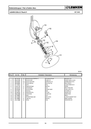 Hohlscheibenpaar / Pair of hollow discs
2xD450 GEK-LI Thorit 9 657 2445
08.04
Pos. Art.-Nr. Stk. Artikeltext / Description
56
Abmessung
1 301 6123 12 Senkschraube DIN7991-A Countersunk bolt M10x30-10.9
2 303 0193 1 Kronenmutter Castle nut DIN937-M24x1,5-22H
3 303 0933 12 Sicherungsmutter Selflocking nut DIN985-NM10-8 Zn
4 305 8924 2 Sicherungsring Securing ring 62x2 DIN472
5 311 7613 1 Splint Peg 3,2x40 DIN94-St Zn
6 319 9116 2 Kegelrollenlager Bearing 30206.
7 323 0410 2 Schutzkappe Cap D81/77/40x18x2
8 323 6345 1 Schmiernippel Grease nipple LAM 6 DIN71412
9 323 7641 1 Dichtung Seal D120/65x1,6
10 323 8032 2 Wellendichtring Oil seal 40x55x7 BA
11 349 0458 2 Hohlscheibe Hollow disc D450/100x5
12 447 8882 1 Nabe Hub 668 A
13 457 2445 1 Scheibenträger gekr. Disc carrier LI 50x18 2xD450-Thorit
14 547 8883 2 Lagerung Bearing 668A 2x30206
15 215 1636 2 Achse Axle D50/40/30x128
 