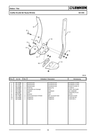 Zinken / Tine
S12PK+FL23D MI 70x22x795 D16 665 3958
08.04
Pos. Art.-Nr. Stk. Artikeltext / Description
58
Abmessung
1 301 5786 1 Senkschraube Countersunk bolt M12x55x20-12.9-MU
2 301 5787 1 Senkschraube Countersunk bolt M12x65x20-12.9-MU
3 301 5785 1 Senkschraube Countersunk bolt M12x33-12.9-MU-10
4 305 9885 3 Federring Spring ring 12 DIN127
5 337 4391 1 Scharspitze zum Smaragd Point S12PK 120x12x200
6 337 4395 1 Leitblech Guideboard LB1 100x8x305
7 465 3681 1 Halm Stalk 70x22x795-D16 (Ü)
8 467 9106 1 Scharfuß Foot 10-S/FL
9 301 1805 4 Flachrundschraube mit Mutter Bolt, cup square head M12x30-10.9 MU
10 337 4428 1 Flügelschar Flügelschar FL23D GEK RE
11 337 4429 1 Flügelschar Flügelschar FL23D GEK LI
 