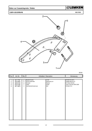 Halter zur Gummiringwalze / Holder
GRW-GR D590-90 622 0184
08.04
Pos. Art.-Nr. Stk. Artikeltext / Description
17
Abmessung
1 301 7797 2 Bügelschraube U-bolt M16/90/135 (381)
2 303 0935 5 Sicherungsmutter Selflocking nut DIN985-NM16-8 Zn
3 305 6143 4 Scheibe Washer B17/30x3 DIN125
4 422 0184 1 Halter Holder 140x177x20-90 GRW D590
5 301 3870 1 Sechskantschraube spz. Bolt M16x65-10.9
 